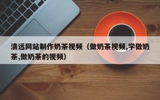 白城清远网站制作奶茶视频（做奶茶视频,学做奶茶,做奶茶的视频）