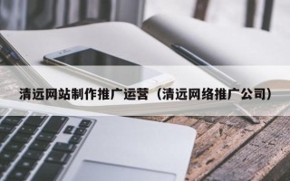 白城清远网站制作推广运营（清远网络推广公司）